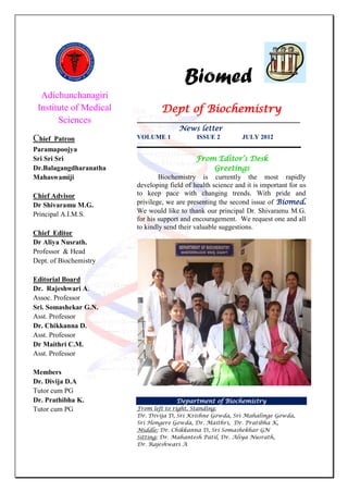 Adichunchanagiri
Institute of Medical
Sciences
Chief Patron
Paramapoojya
Sri Sri Sri
Dr.Balagangdharanatha
Mahaswamiji
Chief Advisor
Dr Shivaramu M.G.
Principal A.I.M.S.
Chief Editor
Dr Aliya Nusrath.
Professor & Head
Dept. of Biochemistry
Editorial Board
Dr. Rajeshwari A.
Assoc. Professor
Sri. Somashekar G.N.
Asst. Professor
Dr. Chikkanna D.
Asst. Professor
Dr Maithri C.M.
Asst. Professor
Members
Dr. Divija D.A
Tutor cum PG
Dr. Prathibha K.
Tutor cum PG
Biomed
Dept of Biochemistry
___________________________________________________
News letter
VOLUME 1 ISSUE 2 JULY 2012
___________________________________________________
From Editor’s Desk
Greetings
Biochemistry is currently the most rapidly
developing field of health science and it is important for us
to keep pace with changing trends. With pride and
privilege, we are presenting the second issue of Biomed.
We would like to thank our principal Dr. Shivaramu M.G.
for his support and encouragement. We request one and all
to kindly send their valuable suggestions.
Department of Biochemistry
From left to right, Standing:
Dr. Divija D, Sri Krishne Gowda, Sri Mahalinge Gowda,
Sri Hongere Gowda, Dr. Maithri, Dr. Pratibha K,
Middle: Dr. Chikkanna D, Sri Somashekhar GN
Sitting: Dr. Mahantesh Patil, Dr. Aliya Nusrath,
Dr. Rajeshwari A
 