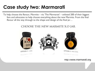Case study two: Marmarati To help choose the flavour, Marmite C via The Marmarati C enlisted 200 of their biggest fans and advocates to help choose everything about the new Marmite. From the final flavour all the way through to the shape and design of the final jar  http://www.marmarati.org 