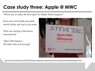 Case study three: Apple @ MWC  Were here to collect Mr Steve Jobs? For Mobile World Congress? Every tech and mobile journalist worth his/her salt was at the event Who was waiting at Barcelona International?   Opera Mini Express C  50 million rides and counting! http://www.intomobile.com/2010/02/14/opera-waiting-for-steve-jobs-at-the-barcelona-international-airport.html 