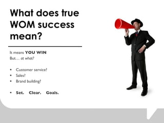 What does true WOM success mean?  It means  YOU WIN But  at what?  Customer service? Sales?  Brand building?  Set.  Clear.  Goals.  