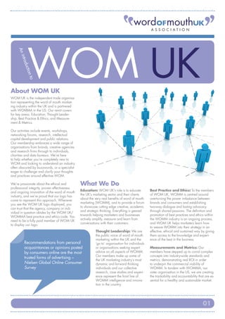ASSOC I ATI ON
    An
       intro
            duc
               tion
              to




About WOM UK
WOM UK is the independent trade organisa-
tion representing the word of mouth market-
ing industry within the UK and is partnered
with WOMMA in the US. Our remit covers
for key areas: Education; Thought Leader-
ship; Best Practice & Ethics; and Measure-
ment & Metrics.

Our activities include events, workshops,
networking forums, research, intellectual
capital development and public relations.
Our membership embraces a wide range of
organisations from brands, creative agencies
and research firms through to individuals,
charities and data bureaus. We’re here
to help whether you’re completely new to
WOM and looking to understand an industry
often obscured by buzzwords, or a specialist
eager to challenge and clarify your thoughts
and practices around effective WOM.

We’re passionate about the ethical and         What We Do
professional integrity, proven effectiveness
                                               Education: WOM UK’s role is to educate           Best Practice and Ethics: To the members
and ongoing innovation of the word of mouth
                                               the UK’s marketing sector and their clients      of WOM UK, WOMM is centred around
industry, and we’re proud that our logo has
                                               about the very real benefits of word of mouth    overturning the power imbalance between
come to represent this approach. Wherever
                                               marketing (WOMM), and to provide a forum         brands and consumers and establishing
you see the WOM UK logo displayed, you
                                               to showcase cutting edge creative, academic      two-way dialogue and lasting advocacy
can trust that the agency, company or indi-
                                               and strategic thinking. Everything is geared     through shared passions. The definition and
vidual in question abides by the WOM UK/
                                               towards helping marketers and businesses         promotion of best practices and ethics within
WOMMA best practice and ethics code. You
                                               actively amplify, measure and learn from         the WOMM industry is an ongoing process,
need to be a fully paid member of WOM UK
                                               conversations with their customers.              and WOM UK helps marketers learn how
to display our logo.
                                                                                                to weave WOMM into their strategy in an
                                                         Thought Leadership: We are             effective, ethical and sustained way by giving
                                                         the public voice of word of mouth      them access to the knowledge and experi-
                                                         marketing within the UK and the        ence of the best in the business.
          Recommendations from personal                  ‘go to’ organisation for individuals
          acquaintances or opinions posted               or organisations seeking expert        Measurements and Metrics: Our
          by consumers online are the most               advice on all aspects of WOMM.         members have stepped up to corral complex
                                                         Our members make up some of            concepts into industry-wide standards and
          trusted forms of advertising –
                                                         the UK marketing industry’s most       metrics, demonstrating real ROI in order
          Nielsen Global Online Consumer                 dynamic and forward thinking           to underpin the commercial viability of
          Survey                                         individuals and our collective         WOMM. In tandem with WOMMA, our
                                                         research, case studies and experi-     sister organisation in the US, we are creating
                                                         ence represent the front line of       the trackability and accountability that are es-
                                                         WOMM intelligence and innova-          sential for a healthy and sustainable market.
                                                         tion in the country.




                                                                                                                                       01
 