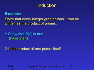 March 3, Applied Discrete Mathematics 11
InductionInduction
Example:Example:
Show that every integer greater than 1 can beShow that every integer greater than 1 can be
written as the product of primes.written as the product of primes.
• Show that P(2) is true.Show that P(2) is true.
(basis step)(basis step)
2 is the product of one prime: itself.2 is the product of one prime: itself.
 