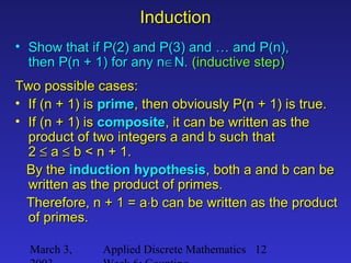 March 3, Applied Discrete Mathematics 12
InductionInduction
• Show that if P(2) and P(3) and … and P(n),Show that if P(2) and P(3) and … and P(n),
then P(n + 1) for any nthen P(n + 1) for any n∈∈N.N. (inductive step)(inductive step)
Two possible cases:Two possible cases:
• If (n + 1) isIf (n + 1) is primeprime, then obviously P(n + 1) is true., then obviously P(n + 1) is true.
• If (n + 1) isIf (n + 1) is compositecomposite, it can be written as the, it can be written as the
product of two integers a and b such thatproduct of two integers a and b such that
22 ≤≤ aa ≤≤ b < n + 1.b < n + 1.
By theBy the induction hypothesisinduction hypothesis, both a and b can be, both a and b can be
written as the product of primes.written as the product of primes.
Therefore, n + 1 = aTherefore, n + 1 = a⋅⋅b can be written as the productb can be written as the product
of primes.of primes.
 