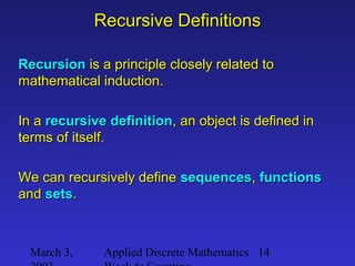 March 3, Applied Discrete Mathematics 14
Recursive DefinitionsRecursive Definitions
RecursionRecursion is a principle closely related tois a principle closely related to
mathematical induction.mathematical induction.
In aIn a recursive definitionrecursive definition, an object is defined in, an object is defined in
terms of itself.terms of itself.
We can recursively defineWe can recursively define sequencessequences,, functionsfunctions
andand setssets..
 