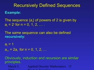 March 3, Applied Discrete Mathematics 15
Recursively Defined SequencesRecursively Defined Sequences
Example:Example:
The sequence {aThe sequence {ann} of powers of 2 is given by} of powers of 2 is given by
aann = 2= 2nn
for n = 0, 1, 2, … .for n = 0, 1, 2, … .
The same sequence can also be definedThe same sequence can also be defined
recursivelyrecursively::
aa00 = 1= 1
aan+1n+1 = 2a= 2ann for n = 0, 1, 2, …for n = 0, 1, 2, …
Obviously, induction and recursion are similarObviously, induction and recursion are similar
principles.principles.
 