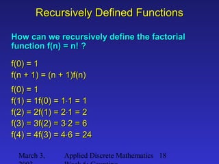 March 3, Applied Discrete Mathematics 18
Recursively Defined FunctionsRecursively Defined Functions
How can we recursively define the factorialHow can we recursively define the factorial
function f(n) = n! ?function f(n) = n! ?
f(0) = 1f(0) = 1
f(n + 1) = (n + 1)f(n)f(n + 1) = (n + 1)f(n)
f(0) = 1f(0) = 1
f(1) = 1f(0) = 1f(1) = 1f(0) = 1⋅⋅1 = 11 = 1
f(2) = 2f(1) = 2f(2) = 2f(1) = 2⋅⋅1 = 21 = 2
f(3) = 3f(2) = 3f(3) = 3f(2) = 3⋅⋅2 = 62 = 6
f(4) = 4f(3) = 4f(4) = 4f(3) = 4⋅⋅6 = 246 = 24
 