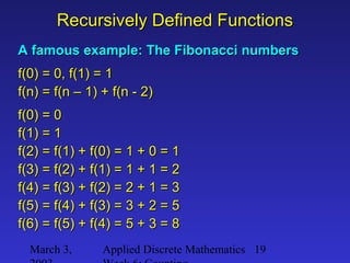 March 3, Applied Discrete Mathematics 19
Recursively Defined FunctionsRecursively Defined Functions
A famous example: The Fibonacci numbersA famous example: The Fibonacci numbers
f(0) = 0, f(1) = 1f(0) = 0, f(1) = 1
f(n) = f(n – 1) + f(n - 2)f(n) = f(n – 1) + f(n - 2)
f(0) = 0f(0) = 0
f(1) = 1f(1) = 1
f(2) = f(1) + f(0) = 1 + 0 = 1f(2) = f(1) + f(0) = 1 + 0 = 1
f(3) = f(2) + f(1) = 1 + 1 = 2f(3) = f(2) + f(1) = 1 + 1 = 2
f(4) = f(3) + f(2) = 2 + 1 = 3f(4) = f(3) + f(2) = 2 + 1 = 3
f(5) = f(4) + f(3) = 3 + 2 = 5f(5) = f(4) + f(3) = 3 + 2 = 5
f(6) = f(5) + f(4) = 5 + 3 = 8f(6) = f(5) + f(4) = 5 + 3 = 8
 