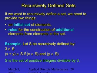 March 3, Applied Discrete Mathematics 20
Recursively Defined SetsRecursively Defined Sets
If we want to recursively define a set, we need toIf we want to recursively define a set, we need to
provide two things:provide two things:
• anan initial setinitial set of elements,of elements,
• rulesrules for the construction offor the construction of additionaladditional
elements from elements in the set.elements from elements in the set.
Example:Example: Let S be recursively defined by:Let S be recursively defined by:
33 ∈∈ SS
(x + y)(x + y) ∈∈ S if (xS if (x ∈∈ S) and (yS) and (y ∈∈ S)S)
S is the set of positive integers divisible by 3.S is the set of positive integers divisible by 3.
 