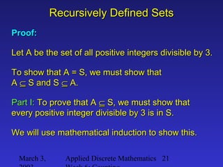 March 3, Applied Discrete Mathematics 21
Recursively Defined SetsRecursively Defined Sets
Proof:Proof:
Let A be the set of all positive integers divisible by 3.Let A be the set of all positive integers divisible by 3.
To show that A = S, we must show thatTo show that A = S, we must show that
AA ⊆⊆ S and SS and S ⊆⊆ A.A.
Part I:Part I: To prove that ATo prove that A ⊆⊆ S, we must show thatS, we must show that
every positive integer divisible by 3 is in S.every positive integer divisible by 3 is in S.
We will use mathematical induction to show this.We will use mathematical induction to show this.
 