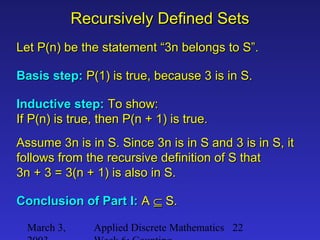 March 3, Applied Discrete Mathematics 22
Recursively Defined SetsRecursively Defined Sets
Let P(n) be the statement “3n belongs to S”.Let P(n) be the statement “3n belongs to S”.
Basis step:Basis step: P(1) is true, because 3 is in S.P(1) is true, because 3 is in S.
Inductive step:Inductive step: To show:To show:
If P(n) is true, then P(n + 1) is true.If P(n) is true, then P(n + 1) is true.
Assume 3n is in S. Since 3n is in S and 3 is in S, itAssume 3n is in S. Since 3n is in S and 3 is in S, it
follows from the recursive definition of S thatfollows from the recursive definition of S that
3n + 3 = 3(n + 1) is also in S.3n + 3 = 3(n + 1) is also in S.
Conclusion of Part I:Conclusion of Part I: AA ⊆⊆ S.S.
 