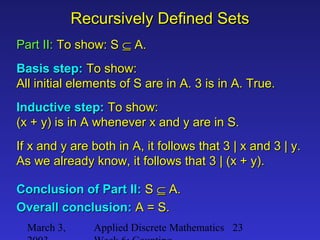 March 3, Applied Discrete Mathematics 23
Recursively Defined SetsRecursively Defined Sets
Part II:Part II: To show: STo show: S ⊆⊆ A.A.
Basis step:Basis step: To show:To show:
All initial elements of S are in A. 3 is in A. True.All initial elements of S are in A. 3 is in A. True.
Inductive step:Inductive step: To show:To show:
(x + y) is in A whenever x and y are in S.(x + y) is in A whenever x and y are in S.
If x and y are both in A, it follows that 3 | x and 3 | y.If x and y are both in A, it follows that 3 | x and 3 | y.
As we already know, it follows that 3 | (x + y).As we already know, it follows that 3 | (x + y).
Conclusion of Part II:Conclusion of Part II: SS ⊆⊆ A.A.
Overall conclusion:Overall conclusion: A = S.A = S.
 