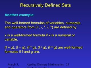 March 3, Applied Discrete Mathematics 24
Recursively Defined SetsRecursively Defined Sets
Another example:Another example:
The well-formed formulas of variables, numeralsThe well-formed formulas of variables, numerals
and operators from {+, -, *, /, ^} are defined by:and operators from {+, -, *, /, ^} are defined by:
x is a well-formed formula if x is a numeral orx is a well-formed formula if x is a numeral or
variable.variable.
(f + g), (f – g), (f * g), (f / g), (f ^ g) are well-formed(f + g), (f – g), (f * g), (f / g), (f ^ g) are well-formed
formulas if f and g are.formulas if f and g are.
 