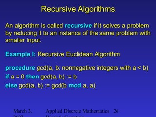 March 3, Applied Discrete Mathematics 26
Recursive AlgorithmsRecursive Algorithms
An algorithm is calledAn algorithm is called recursiverecursive if it solves a problemif it solves a problem
by reducing it to an instance of the same problem withby reducing it to an instance of the same problem with
smaller input.smaller input.
Example I:Example I: Recursive Euclidean AlgorithmRecursive Euclidean Algorithm
procedureprocedure gcd(a, b: nonnegative integers with a < b)gcd(a, b: nonnegative integers with a < b)
ifif a = 0a = 0 thenthen gcd(a, b) := bgcd(a, b) := b
elseelse gcd(a, b) := gcd(bgcd(a, b) := gcd(b modmod a, a)a, a)
 