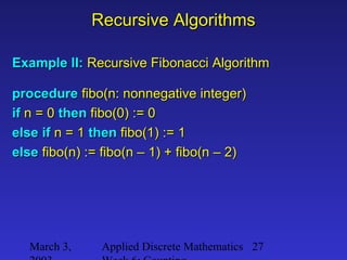 March 3, Applied Discrete Mathematics 27
Recursive AlgorithmsRecursive Algorithms
Example II:Example II: Recursive Fibonacci AlgorithmRecursive Fibonacci Algorithm
procedureprocedure fibo(n: nonnegative integer)fibo(n: nonnegative integer)
ifif n = 0n = 0 thenthen fibo(0) := 0fibo(0) := 0
else ifelse if n = 1n = 1 thenthen fibo(1) := 1fibo(1) := 1
elseelse fibo(n) := fibo(n – 1) + fibo(n – 2)fibo(n) := fibo(n – 1) + fibo(n – 2)
 