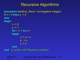 March 3, Applied Discrete Mathematics 29
Recursive AlgorithmsRecursive Algorithms
procedureprocedure iterative_fibo(n: nonnegative integer)iterative_fibo(n: nonnegative integer)
ifif n = 0n = 0 thenthen y := 0y := 0
elseelse
beginbegin
x := 0x := 0
y := 1y := 1
forfor i := 1i := 1 toto n-1n-1
beginbegin
z := x + yz := x + y
x : = yx : = y
y := zy := z
endend
endend {y is the n-th Fibonacci number}{y is the n-th Fibonacci number}
 