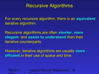 March 3, Applied Discrete Mathematics 30
Recursive AlgorithmsRecursive Algorithms
For every recursive algorithm, there is anFor every recursive algorithm, there is an equivalentequivalent
iterative algorithm.iterative algorithm.
Recursive algorithms are oftenRecursive algorithms are often shortershorter,, moremore
elegantelegant, and, and easier to understandeasier to understand than theirthan their
iterative counterparts.iterative counterparts.
However, iterative algorithms are usuallyHowever, iterative algorithms are usually moremore
efficientefficient in their use of space and time.in their use of space and time.
 