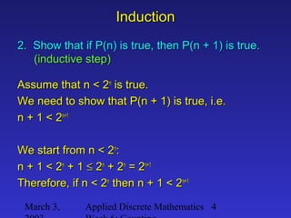 March 3, Applied Discrete Mathematics 4
InductionInduction
2. Show that if P(n) is true, then P(n + 1) is true.2. Show that if P(n) is true, then P(n + 1) is true.
(inductive step)(inductive step)
Assume that n < 2Assume that n < 2nn
is true.is true.
We need to show that P(n + 1) is true, i.e.We need to show that P(n + 1) is true, i.e.
n + 1 < 2n + 1 < 2n+1n+1
We start from n < 2We start from n < 2nn
::
n + 1 < 2n + 1 < 2nn
+ 1+ 1 ≤≤ 22nn
+ 2+ 2nn
= 2= 2n+1n+1
Therefore, if n < 2Therefore, if n < 2nn
then n + 1 < 2then n + 1 < 2n+1n+1
 