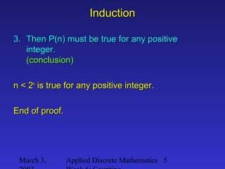 March 3, Applied Discrete Mathematics 5
InductionInduction
3.3. Then P(n) must be true for any positiveThen P(n) must be true for any positive
integer.integer.
(conclusion)(conclusion)
n < 2n < 2nn
is true for any positive integer.is true for any positive integer.
End of proof.End of proof.
 