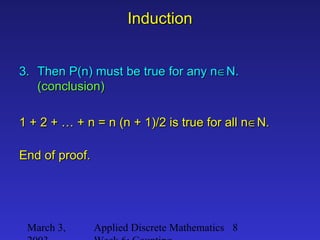 March 3, Applied Discrete Mathematics 8
InductionInduction
3.3. Then P(n) must be true for any nThen P(n) must be true for any n∈∈N.N.
(conclusion)(conclusion)
1 + 2 + … + n = n (n + 1)/2 is true for all n1 + 2 + … + n = n (n + 1)/2 is true for all n∈∈N.N.
End of proof.End of proof.
 