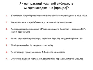 Як на практиці компанії вибирають місцезнаходження (процес)? 
1.З’являється потреба розширення бізнесу або його переміщення в інше місце 
2.Формулюються потреби/вимоги до нового місцезнаходження 
3.Попередній вибір можливих об’єктів-кандидатів (Long List) – розсилка RFPs (запит пропозицій) 
4.Аналіз отриманих пропозицій, звуження переліку кандидатів (Short List) 
5.Відвідування об’єктів з короткого переліку 
6.Переговори з представниками 2-3 об’єктів-кандидатів 
7.Остаточне рішення, підписання документів з переможцем (Deal Closure)  