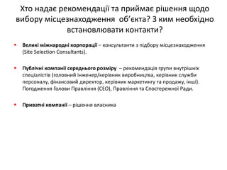 Хто надає рекомендації та приймає рішення щодо вибору місцезнаходження об’єкта? З ким необхідно встановлювати контакти? 
Великі міжнародні корпорації – консультанти з підбору місцезнаходження (Site Selection Consultants). 
Публічні компанії середнього розміру – рекомендація групи внутрішніх спеціалістів (головний інженер/керівник виробництва, керівник служби персоналу, фінансовий директор, керівник маркетингу та продажу, інші). Погодження Голови Правління (CEO), Правління та Спостережної Ради. 
Приватні компанії – рішення власника  