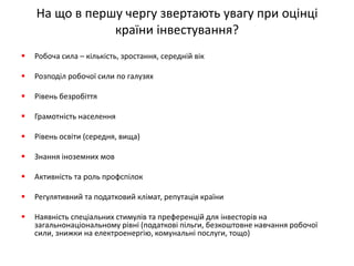 На що в першу чергу звертають увагу при оцінці країни інвестування? 
Робоча сила – кількість, зростання, середній вік 
Розподіл робочої сили по галузях 
Рівень безробіття 
Грамотність населення 
Рівень освіти (середня, вища) 
Знання іноземних мов 
Активність та роль профспілок 
Регулятивний та податковий клімат, репутація країни 
Наявність спеціальних стимулів та преференцій для інвесторів на загальнонаціональному рівні (податкові пільги, безкоштовне навчання робочої сили, знижки на електроенергію, комунальні послуги, тощо)  