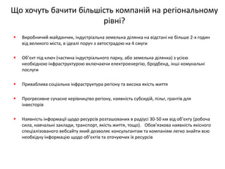 Що хочуть бачити більшість компаній на регіональному рівні? 
Виробничий майданчик, індустріальна земельна ділянка на відстані не більше 2-х годин від великого міста, в ідеалі поруч з автострадою на 4 смуги 
Об’єкт під ключ (частина індустріального парку, або земельна ділянка) з усією необхідною інфраструктурою включаючи електроенергію, бродбенд, інші комунальні послуги 
Приваблива соціальна інфраструктура регіону та висока якість життя 
Прогресивне сучасне керівництво регіону, наявність субсидій, пільг, грантів для інвесторів 
Наявність інформації щодо ресурсів розташованих в радіусі 30-50 км від об’єкту (робоча сила, навчальні заклади, транспорт, якість життя, тощо). Обов’язкова наявність якісного спеціалізованого вебсайту який дозволяє консультантам та компаніям легко знайти всю необхідну інформацію щодо об’єктів та оточуючих їх ресурсів  