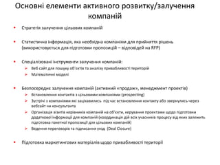 Основні елементи активного розвитку/залучення компаній 
Стратегія залучення цільових компаній 
Статистична інформація, яка необхідна компаніям для прийняття рішень (використовується для підготовки пропозицій – відповідей на RFP) 
Спеціалізовані інструменти залучення компаній: 
Веб сайт для пошуку об’єктів та аналізу привабливості територій 
Математичні моделі 
Безпосереднє залучення компаній (активний «продаж», менеджмент проектів) 
Встановлення контактів з цільовими компаніями (prospecting) 
Зустрічі з компаніями які зацікавились під час встановлення контакту або звернулись через вебсайт чи консультанта 
Організація візитів керівників компаній на об’єкти, керування проектами щодо підготовки додаткової інформації для компаній (координація дій всіх учасників процесу від яких залежить підготовка пакетної пропозиції для цільових компаній) 
Ведення переговорів та підписання угод (Deal Closure) 
Підготовка маркетингових матеріалів щодо привабливості території  
