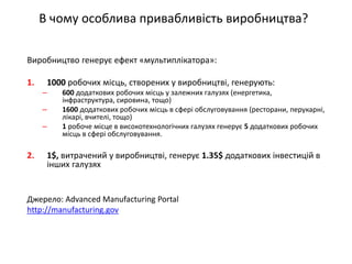 Виробництво генерує ефект «мультиплікатора»: 
1.1000 робочих місць, створених у виробництві, генерують: 
–600 додаткових робочих місць у залежних галузях (енергетика, інфраструктура, сировина, тощо) 
–1600 додаткових робочих місць в сфері обслуговування (ресторани, перукарні, лікарі, вчителі, тощо) 
–1 робоче місце в високотехнологічних галузях генерує 5 додаткових робочих місць в сфері обслуговування. 
2.1$, витрачений у виробництві, генерує 1.35$ додаткових інвестицій в інших галузях 
Джерело: Advanced Manufacturing Portal 
http://manufacturing.gov 
В чому особлива привабливість виробництва?  