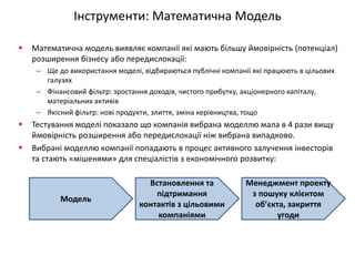 Інструменти: Математична Модель 
Математична модель виявляє компанії які мають більшу ймовірність (потенціал) розширення бізнесу або передислокації: 
–Ще до використання моделі, відбираються публічні компанії які працюють в цільових галузях 
–Фінансовий фільтр: зростання доходів, чистого прибутку, акціонерного капіталу, матеріальних активів 
–Якісний фільтр: нові продукти, злиття, зміна керівництва, тощо 
Тестування моделі показало що компанія вибрана моделлю мала в 4 рази вищу ймовірність розширення або передислокації ніж вибрана випадково. 
Вибрані моделлю компанії попадають в процес активного залучення інвесторів та стають «мішенями» для спеціалістів з економічного розвитку: 
Модель 
Встановлення та підтримання контактів з цільовими компаніями 
Менеджмент проекту з пошуку клієнтом об’єкта, закриття угоди  