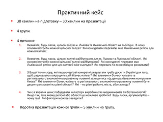 Практичний кейс 
30 хвилин на підготовку – 30 хвилин на презентації 
4 групи 
4 питання: 
1.Визначте, будь ласка, цільові галузі м. Львова та Львівської області на сьогодні. В чому основні потреби кожної цільової галузі? Які конкурентні переваги має Львівський регіон для кожної галузі? 
2.Визначте, будь ласка, цільові галузі майбутнього для м. Львова та Львівської області. Які основні потреби кожної цільової галузі майбутнього? Які конкуренті переваги має Львівський регіон для цих галузей вже сьогодні? Які переваги та як необхідно розвивати? 
3.З Вашої точки зору, які першочергові конкретні результати треба досягти Україні для того, щоб радикально покращити свій бізнес-клімат? Які елементи бізнес- клімату та регіонального економічного розвитку повинні залишитись під централізованим контролем Києва? Які елементи бізнес-клімату та регіонального економічного розвитку повинні бути децентралізовані на рівні області? Які - на рівні району, міста, або селища? 
4.Чи є в України шанс побудувати «кластер» виробництва медикаментів та біотехнологій? Якщо так, то в якому регіоні або області це можливо зробити? Будь ласка, аргументуйте – чому так? Які фактори можуть завадити? 
Коротка презентація кожної групи – 5 хвилин на групу.  