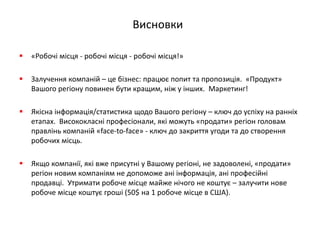 Висновки 
«Робочі місця - робочі місця - робочі місця!» 
Залучення компаній – це бізнес: працює попит та пропозиція. «Продукт» Вашого регіону повинен бути кращим, ніж у інших. Маркетинг! 
Якісна інформація/статистика щодо Вашого регіону – ключ до успіху на ранніх етапах. Висококласні професіонали, які можуть «продати» регіон головам правлінь компаній «face-to-face» - ключ до закриття угоди та до створення робочих місць. 
Якщо компанії, які вже присутні у Вашому регіоні, не задоволені, «продати» регіон новим компаніям не допоможе ані інформація, ані професійні продавці. Утримати робоче місце майже нічого не коштує – залучити нове робоче місце коштує гроші (50$ на 1 робоче місце в США). 