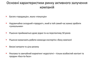 Основні характеристики ринку активного залучення компаній 
Багато «продавців», мало «покупців» 
Надзвичайно складний «продукт», який в той самий час важко зробити «унікальним» 
Рішення приймаються дуже рідко та на перспективу 50 років 
Рішення вимагають роботи команди експертів з боку компанії 
Високі витрати та ціна ризику 
Реклама та звичайний маркетинг недостатні – тільки особистий контакт та продаж «face-to-face»  