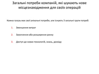 Загальні потреби компаній, які шукають нове місцезнаходження для своїх операцій 
Кожна галузь має свої унікальні потреби, але існують 3 загальні групи потреб: 
1.Зменшення витрат 
2.Захоплення або розширення ринку 
3.Доступ до нових технологій, знань, досвіду  