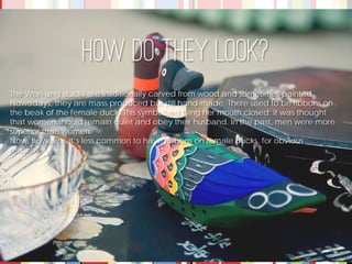 The Won-ang ducks are traditionally carved from wood and sometimes painted. Nowadays, they are mass produced but still hand-made. There used to be ribbons on the beak of the female duck. This symbolized tying her mouth closed; it was thought that women should remain quiet and obey their husband. In the past, men were more superior than women. 
Now, however, it’s less common to have ribbons on female ducks, for obvious reasons. 
How do they look?  