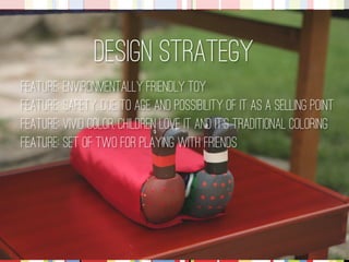 Design Strategy 
Feature: Environmentally friendly toy Feature: Safety, due to age and possibility of it as a selling point Feature: Vivid color, children love it and it’s traditional coloring 
Feature: set of two for playing with friends  