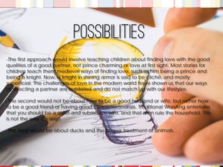-The first approach would involve teaching children about finding love with the good qualities of a good partner, not prince charming or love at first sight. Most stories for children teach them medieval ways of finding love, such as him being a prince and being a knight. Now, a knight in shining armor is said to be cliché, and mostly superficial. The challenges of love in the modern world have shown us that our ways of selecting a partner are outdated and do not match up with our lifestyles. 
-The second would not be about how to be a good husband or wife, but rather how to be a good friend or having good character/morals. Traditional WonAng entertains that you should be a quiet and submissive wife, and that men rule the household. This is not the way it is seen 
-The third would be about ducks and the proper treatment of animals. 
Possibilities  