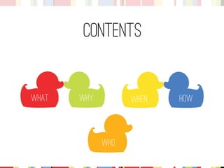 Contents 
What 
Why 
Who 
How 
When  