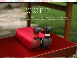 Won-ang are hand-carved wooden figurines representative of Mandarin Ducks, 
and they are given as presents in Traditional Korean Weddings and kept forever. 
What is it?  