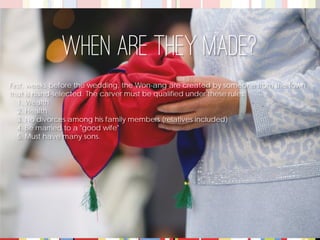 First, weeks before the wedding, the Won-ang are created by someone from the town that is hand-selected. The carver must be qualified under these rules: 
1. Wealth 
2. Health 
3. No divorces among his family members (relatives included) 
4. Be married to a "good wife" 
5. Must have many sons. 
When are they made?  