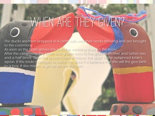 The ducks are then wrapped in a cloth with only their necks showing and are brought to the ceremony. 
As soon as the bride arrives she puts the wedding duck on the table. 
After the ceremony, the bride and groom bow to the groom's mother and father two and a half times. Then the groom's mother throws the duck to the outspread bride's apron. If the bride manages to catch the duck it is believed that she will first give birth to a boy. If she misses, a girl will be the first born. 
When are they given?  