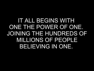 IT ALL BEGINS WITH  ONE THE POWER OF ONE.  JOINING THE HUNDREDS OF MILLIONS OF PEOPLE BELIEVING IN ONE.  
