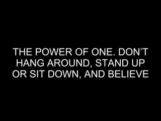 THE POWER OF ONE. DON’T HANG AROUND, STAND UP OR SIT DOWN, AND BELIEVE 