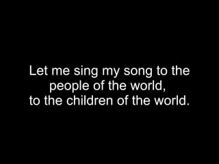Let me sing my song to the people of the world,  to the children of the world. 