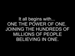 It all begins with...  ONE THE POWER OF ONE.  JOINING THE HUNDREDS OF MILLIONS OF PEOPLE BELIEVING IN ONE. 