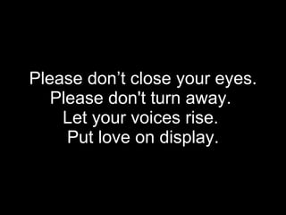 Please don’t close your eyes. Please don't turn away.  Let your voices rise.   Put love on display.  
