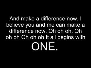 And make a difference now. I believe you and me can make a difference now. Oh oh oh. Oh oh oh Oh oh oh It all begins with  ONE.   