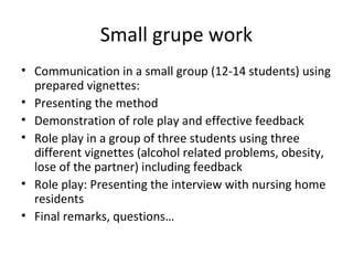 Small grupe work
• Communication in a small group (12-14 students) using
prepared vignettes:
• Presenting the method
• Demonstration of role play and effective feedback
• Role play in a group of three students using three
different vignettes (alcohol related problems, obesity,
lose of the partner) including feedback
• Role play: Presenting the interview with nursing home
residents
• Final remarks, questions…
 