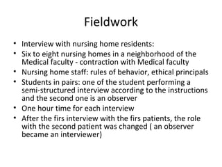 Fieldwork
• Interview with nursing home residents:
• Six to eight nursing homes in a neighborhood of the
Medical faculty - contraction with Medical faculty
• Nursing home staff: rules of behavior, ethical principals
• Students in pairs: one of the student performing a
semi-structured interview according to the instructions
and the second one is an observer
• One hour time for each interview
• After the firs interview with the firs patients, the role
with the second patient was changed ( an observer
became an interviewer)
 