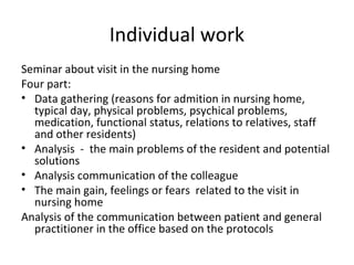 Individual work
Seminar about visit in the nursing home
Four part:
• Data gathering (reasons for admition in nursing home,
typical day, physical problems, psychical problems,
medication, functional status, relations to relatives, staff
and other residents)
• Analysis - the main problems of the resident and potential
solutions
• Analysis communication of the colleague
• The main gain, feelings or fears related to the visit in
nursing home
Analysis of the communication between patient and general
practitioner in the office based on the protocols
 